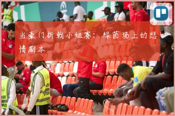 当豪门折戟小组赛：绿茵场上的悲情剧本