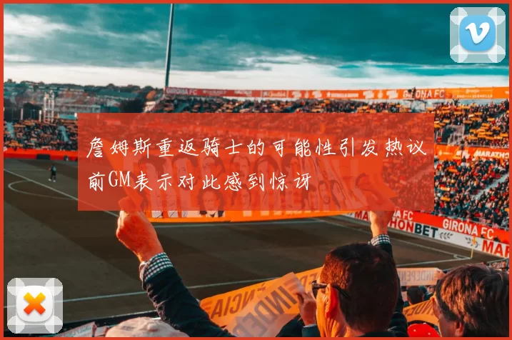 詹姆斯重返骑士的可能性引发热议前GM表示对此感到惊讶