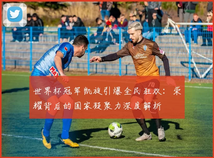 世界杯冠军凯旋引爆全民狂欢：荣耀背后的国家凝聚力深度解析