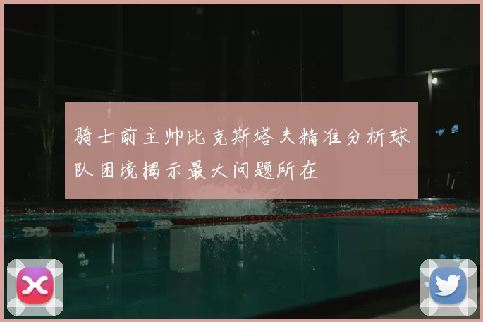 骑士前主帅比克斯塔夫精准分析球队困境揭示最大问题所在