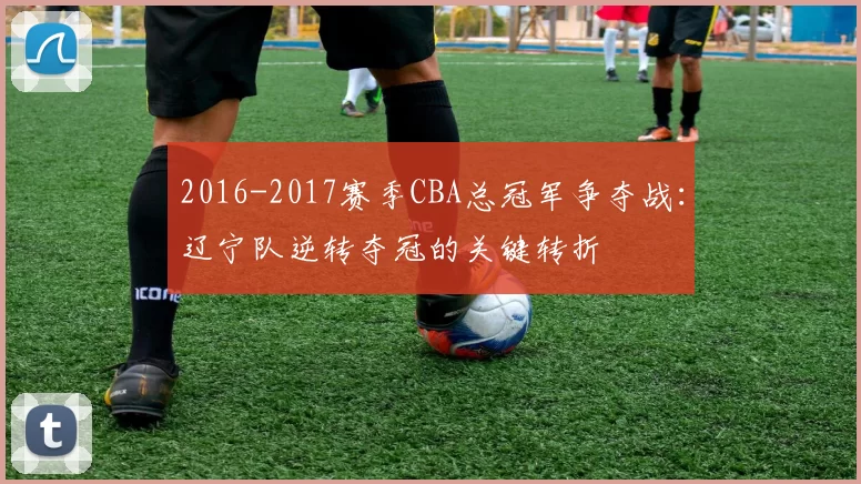2016-2017赛季CBA总冠军争夺战:辽宁队逆转夺冠的关键转折