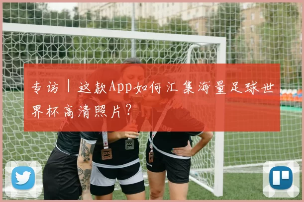 专访|这款App如何汇集海量足球世界杯高清照片?