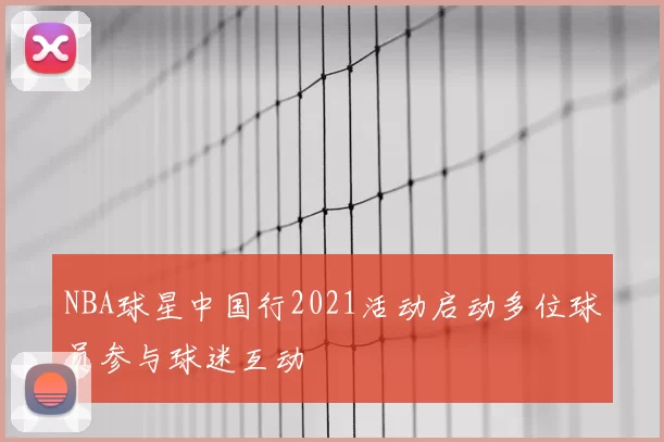NBA球星中国行2021活动启动多位球员参与球迷互动