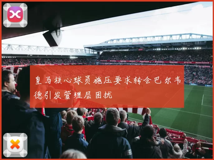 皇马核心球员施压要求转会巴尔韦德引发管理层困扰