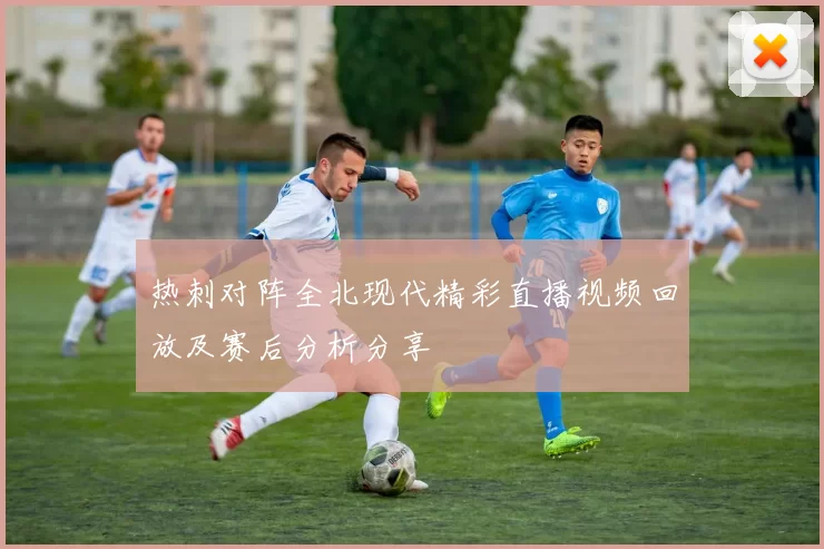 热刺对阵全北现代精彩直播视频回放及赛后分析分享