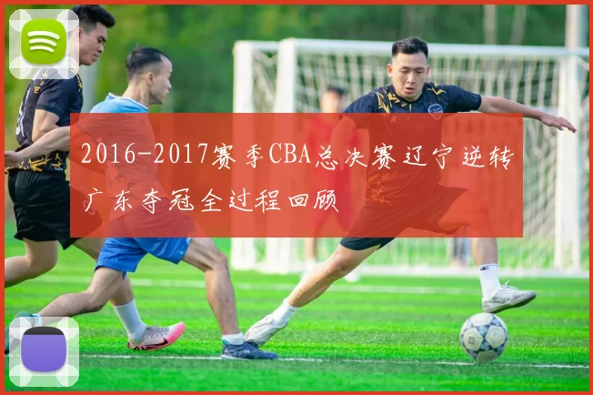 2016-2017赛季CBA总决赛辽宁逆转广东夺冠全过程回顾