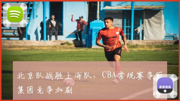北京队战胜上海队,CBA常规赛争冠集团竞争加剧