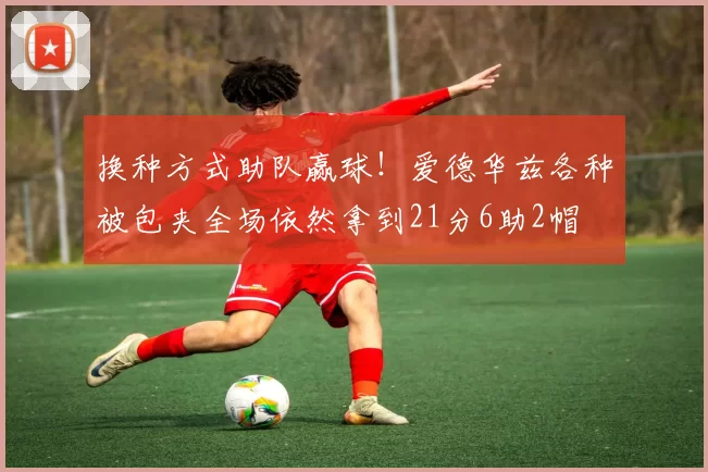 换种方式助队赢球!爱德华兹各种被包夹全场依然拿到21分6助2帽