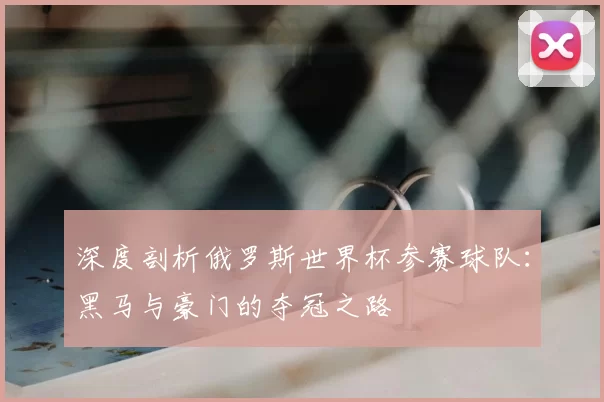 深度剖析俄罗斯世界杯参赛球队:黑马与豪门的夺冠之路