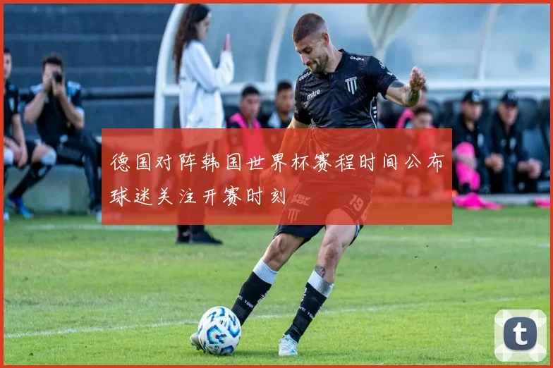 德国对阵韩国世界杯赛程时间公布球迷关注开赛时刻