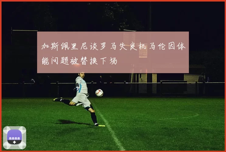 加斯佩里尼谈罗马失良机马伦因体能问题被替换下场