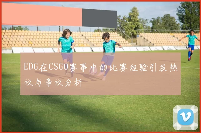 EDG在CSGO赛事中的比赛经验引发热议与争议分析
