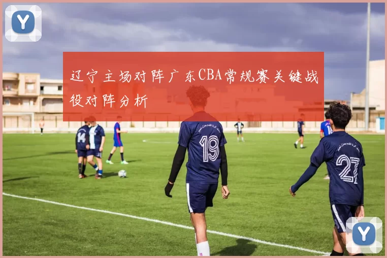 辽宁主场对阵广东CBA常规赛关键战役对阵分析