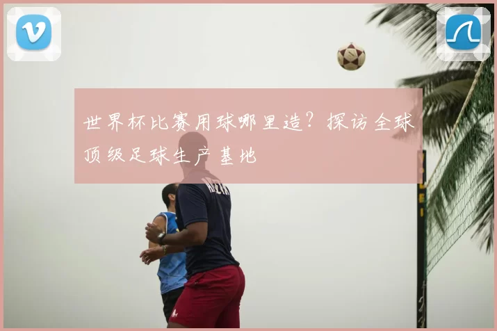世界杯比赛用球哪里造？探访全球顶级足球生产基地