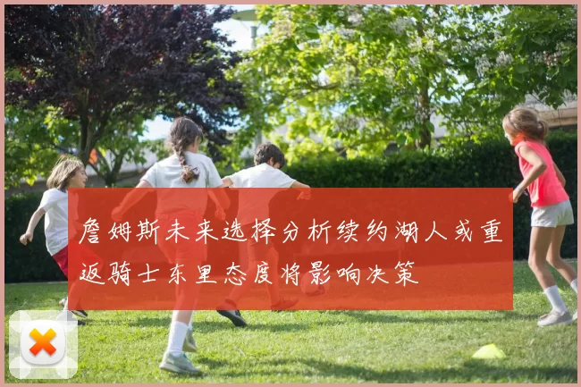 詹姆斯未来选择分析续约湖人或重返骑士东里态度将影响决策