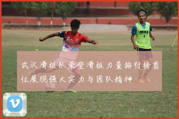 武汉滑板队荣登滑板力量排行榜首位展现强大实力与团队精神