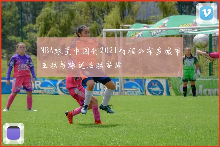 NBA球星中国行2021行程公布多城市互动与球迷活动安排