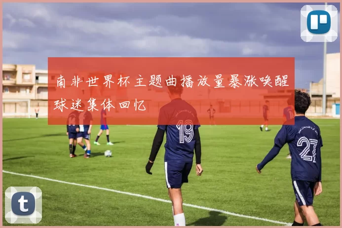 南非世界杯主题曲播放量暴涨唤醒球迷集体回忆