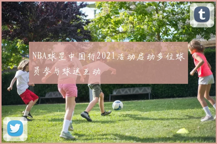 NBA球星中国行2021活动启动多位球员参与球迷互动