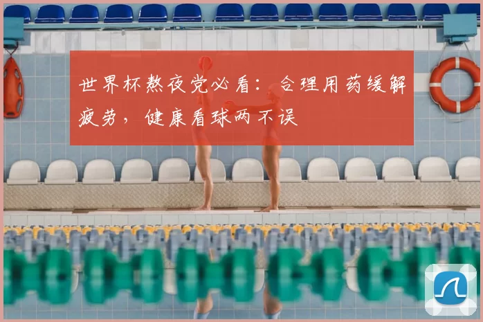 世界杯熬夜党必看:合理用药缓解疲劳,健康看球两不误