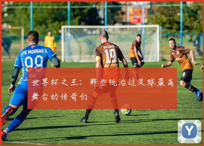 世界杯之王：那些统治过足球最高舞台的传奇们