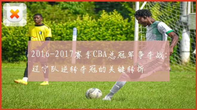 2016-2017赛季CBA总冠军争夺战:辽宁队逆转夺冠的关键转折