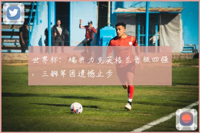 世界杯:瑞典力克英格兰晋级四强,三狮军团遗憾止步