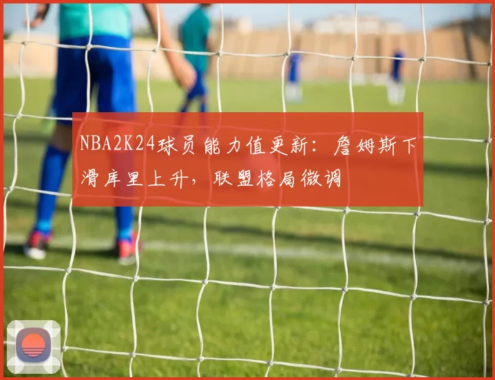 NBA2K24球员能力值更新:詹姆斯下滑库里上升,联盟格局微调