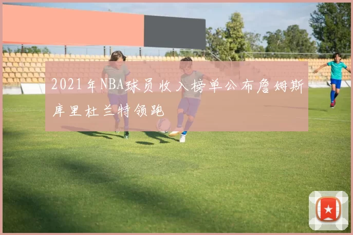 2021年NBA球员收入榜单公布詹姆斯库里杜兰特领跑