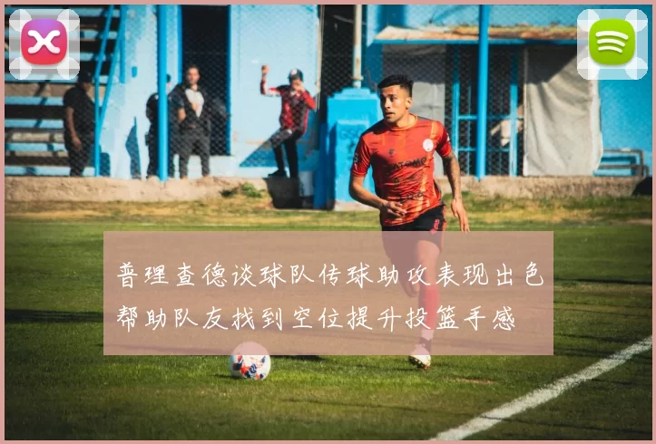 普理查德谈球队传球助攻表现出色帮助队友找到空位提升投篮手感