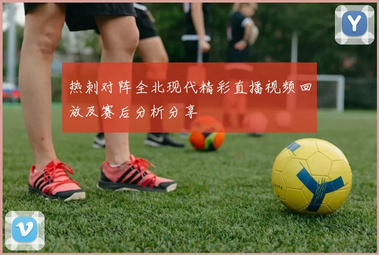 热刺对阵全北现代精彩直播视频回放及赛后分析分享