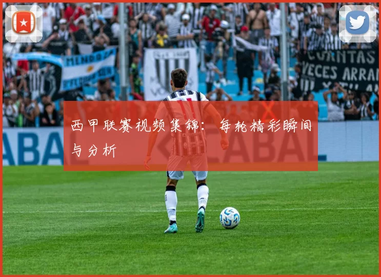 西甲联赛视频集锦:每轮精彩瞬间与分析