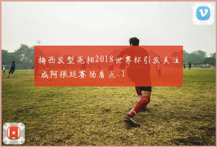 梅西发型亮相2018世界杯引发关注 成阿根廷赛场看点_1