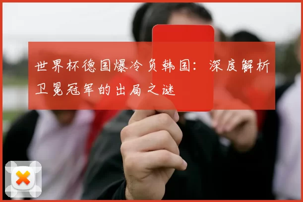 世界杯德国爆冷负韩国：深度解析卫冕冠军的出局之谜