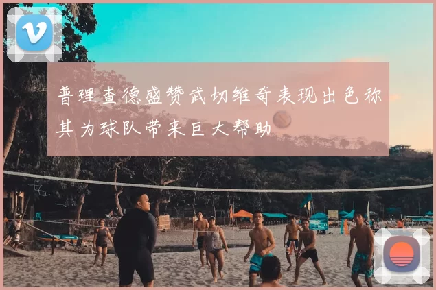 普理查德盛赞武切维奇表现出色称其为球队带来巨大帮助