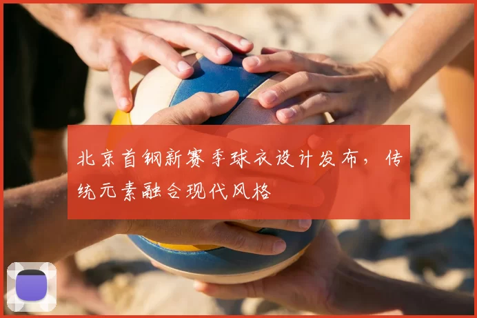北京首钢新赛季球衣设计发布，传统元素融合现代风格