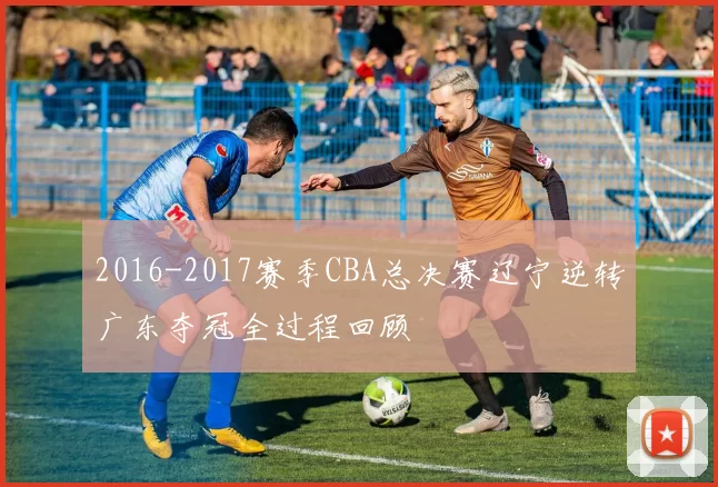 2016-2017赛季CBA总决赛辽宁逆转广东夺冠全过程回顾
