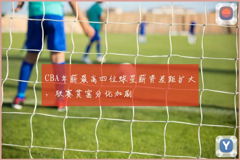 CBA年薪最高四位球星薪资差距扩大,联赛贫富分化加剧