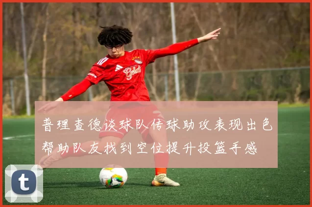 普理查德谈球队传球助攻表现出色帮助队友找到空位提升投篮手感