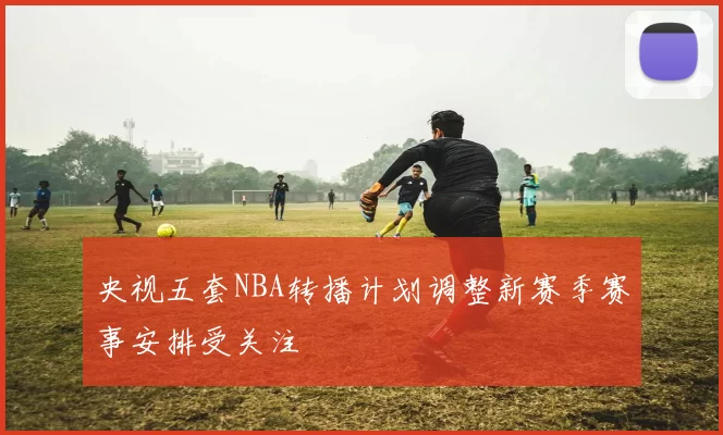 央视五套NBA转播计划调整新赛季赛事安排受关注