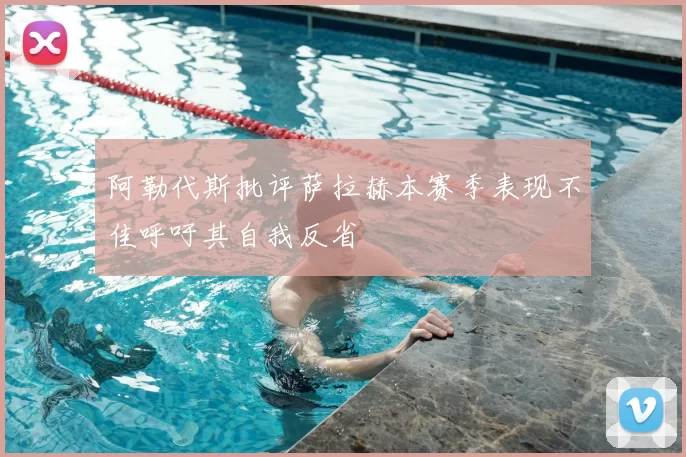 阿勒代斯批评萨拉赫本赛季表现不佳呼吁其自我反省